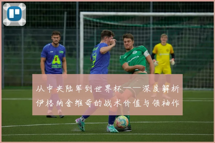 从中央陆军到世界杯——深度解析伊格纳舍维奇的战术价值与领袖作用
