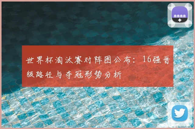 世界杯淘汰赛对阵图公布：16强晋级路径与夺冠形势分析
