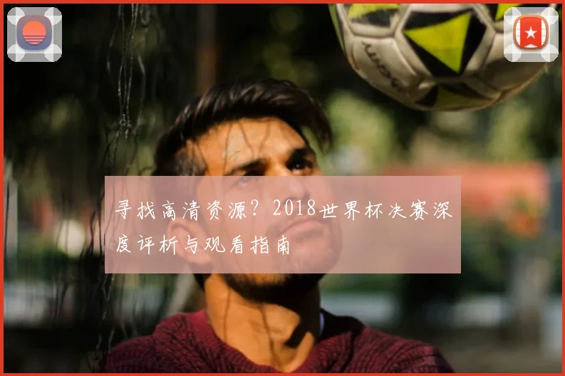 寻找高清资源？2018世界杯决赛深度评析与观看指南