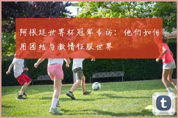阿根廷世界杯冠军专访：他们如何用团结与激情征服世界