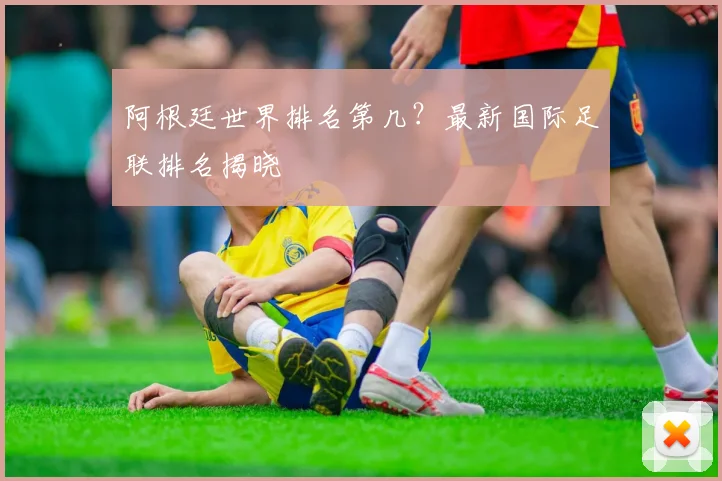 阿根廷世界排名第几？最新国际足联排名揭晓