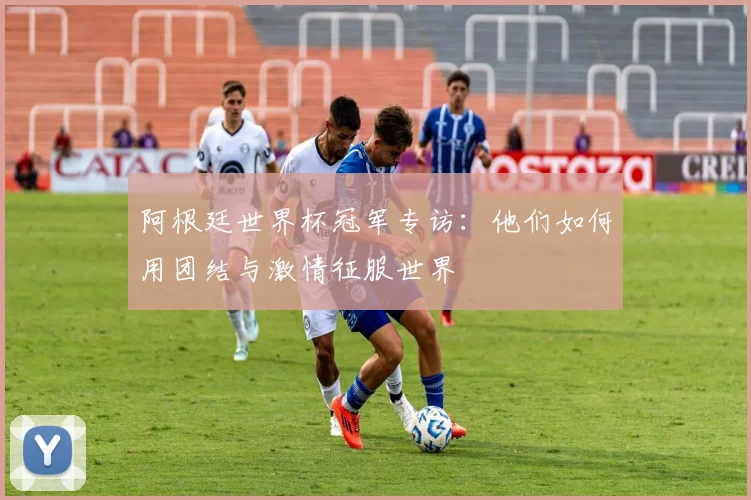 阿根廷世界杯冠军专访：他们如何用团结与激情征服世界