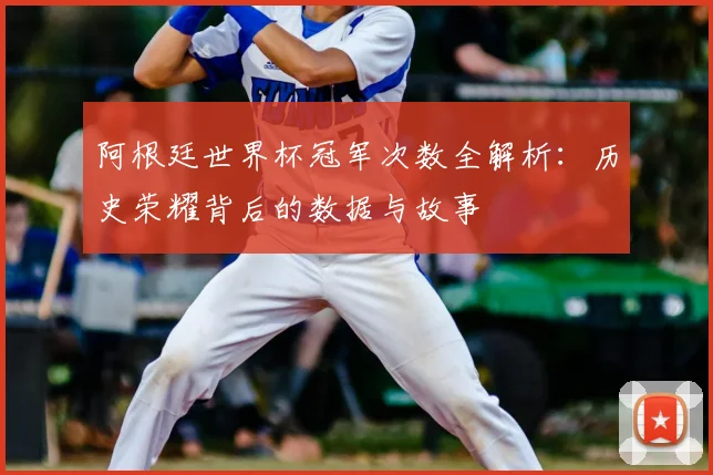阿根廷世界杯冠军次数全解析：历史荣耀背后的数据与故事