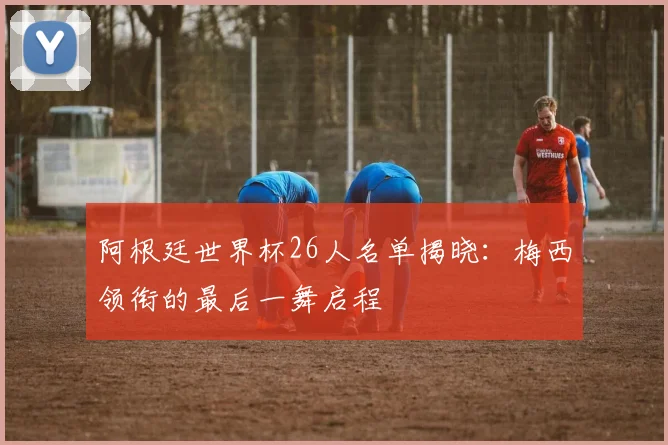 阿根廷世界杯26人名单揭晓：梅西领衔的最后一舞启程