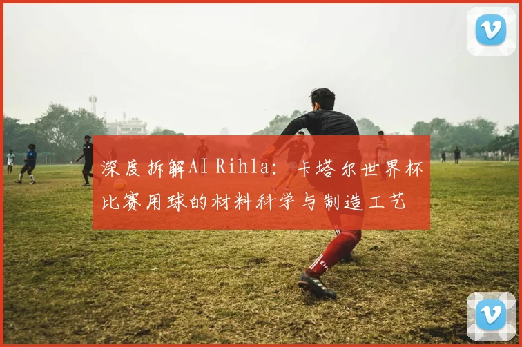 深度拆解AI Rihla：卡塔尔世界杯比赛用球的材料科学与制造工艺
