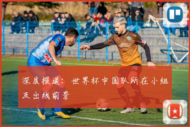 深度报道：世界杯中国队所在小组及出线前景