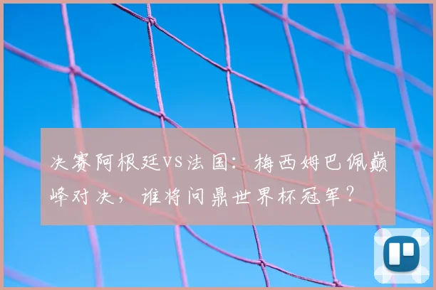 决赛阿根廷vs法国：梅西姆巴佩巅峰对决，谁将问鼎世界杯冠军？