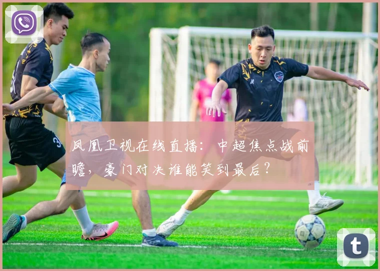 凤凰卫视在线直播:中超焦点战前瞻,豪门对决谁能笑到最后?