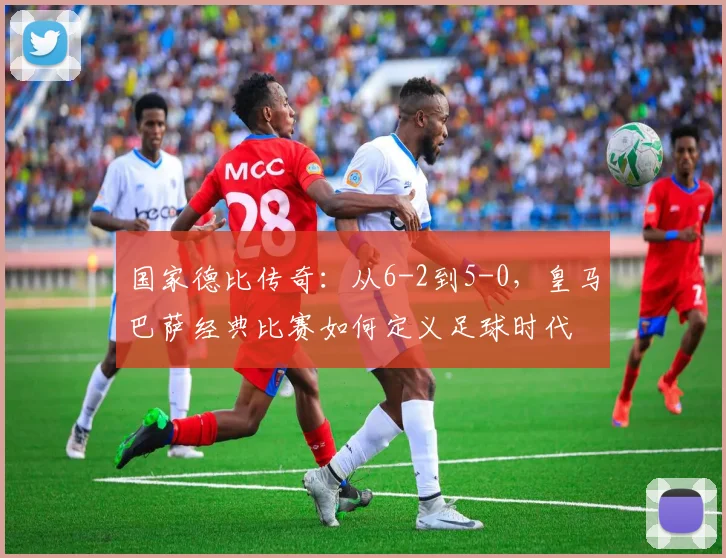 国家德比传奇：从6-2到5-0，皇马巴萨经典比赛如何定义足球时代