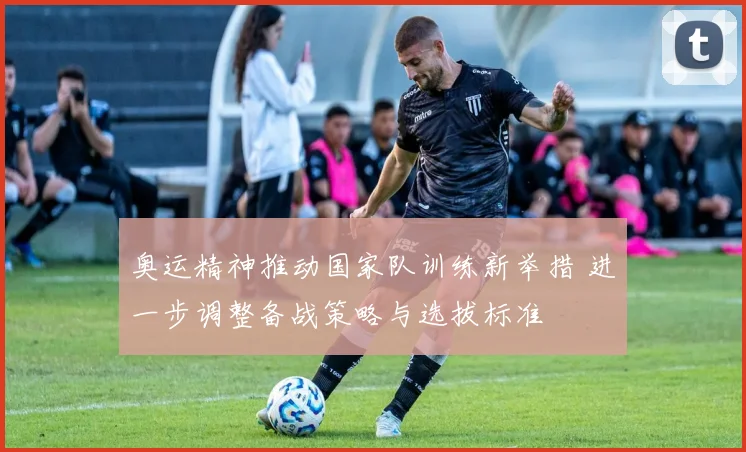 奥运精神推动国家队训练新举措 进一步调整备战策略与选拔标准