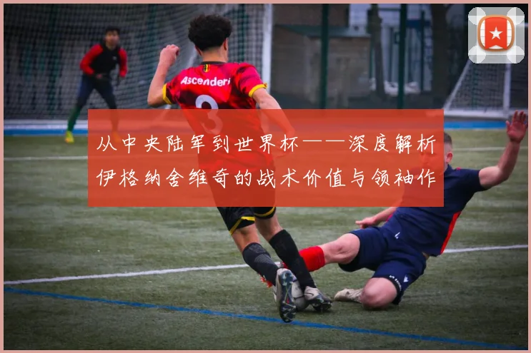 从中央陆军到世界杯——深度解析伊格纳舍维奇的战术价值与领袖作用