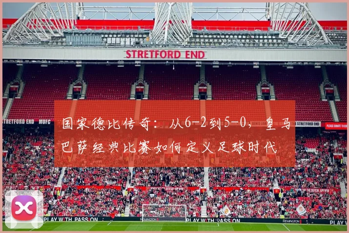 国家德比传奇：从6-2到5-0，皇马巴萨经典比赛如何定义足球时代